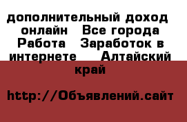 дополнительный доход  онлайн - Все города Работа » Заработок в интернете   . Алтайский край